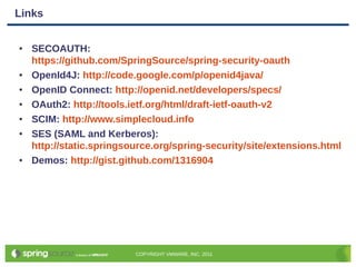 Links


●   SECOAUTH:
    https://github.com/SpringSource/spring-security-oauth
●   OpenId4J: http://code.google.com/p/openid4java/
●   OpenID Connect: http://openid.net/developers/specs/
●   OAuth2: http://tools.ietf.org/html/draft-ietf-oauth-v2
●   SCIM: http://www.simplecloud.info
●   SES (SAML and Kerberos):
    http://static.springsource.org/spring-security/site/extensions.html
●   Demos: http://gist.github.com/1316904




                          COPYRIGHT VMWARE, INC, 2011
 