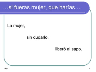 … si fueras mujer, que harías… La mujer,  sin dudarlo,  liberó al sapo.  JCA 