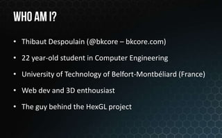 • Thibaut Despoulain (@bkcore – bkcore.com)

• 22 year-old student in Computer Engineering

• University of Technology of Belfort-Montbéliard (France)

• Web dev and 3D enthousiast

• The guy behind the HexGL project
 