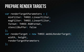 var renderTargetParameters = {
   minFilter: THREE.LinearFilter,
   magFilter: THREE.LinearFilter,
   format: THREE.RGBFormat,
   stencilBuffer: false
};
var renderTarget = new THREE.WebGLRenderTarget(
   width, height,
   renderTargetParameters
);
 