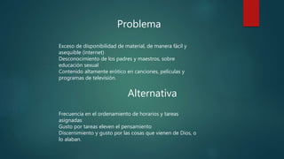 Problema
Exceso de disponibilidad de material, de manera fácil y
asequible (internet)
Desconocimiento de los padres y maestros, sobre
educación sexual
Contenido altamente erótico en canciones, películas y
programas de televisión.
Alternativa
Frecuencia en el ordenamiento de horarios y tareas
asignadas
Gusto por tareas eleven el pensamiento
Discernimiento y gusto por las cosas que vienen de Dios, o
lo alaban.
 