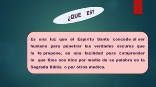Es una luz que el Espíritu Santo concede al ser
humano para penetrar las verdades oscuras que
la fe propone, es una facilidad para comprender
lo que Dios nos dice por medio de su palabra en la
Sagrada Biblia o por otros medios.
 