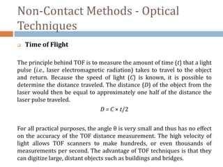 Non-Contact Methods - Optical
Techniques
 Time of Flight
The principle behind TOF is to measure the amount of time (t) that a light
pulse (i.e., laser electromagnetic radiation) takes to travel to the object
and return. Because the speed of light (C) is known, it is possible to
determine the distance traveled. The distance (D) of the object from the
laser would then be equal to approximately one half of the distance the
laser pulse traveled.
D = C × t/2
For all practical purposes, the angle θ is very small and thus has no effect
on the accuracy of the TOF distance measurement. The high velocity of
light allows TOF scanners to make hundreds, or even thousands of
measurements per second. The advantage of TOF techniques is that they
can digitize large, distant objects such as buildings and bridges.
 