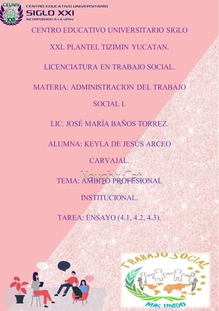 CENTRO EDUCATIVO UNIVERSITARIO SIGLO
XXL PLANTEL TIZIMIN YUCATAN.
LICENCIATURA EN TRABAJO SOCIAL.
MATERIA: ADMINISTRACION DEL TRABAJO
SOCIAL I.
LIC. JOSÉ MARÍA BAÑOS TORREZ.
ALUMNA: KEYLA DE JESÚS ARCEO
CARVAJAL.
TEMA: AMBITO PROFESIONAL
INSTITUCIONAL.
TAREA: ENSAYO (4.1, 4.2, 4.3).
 