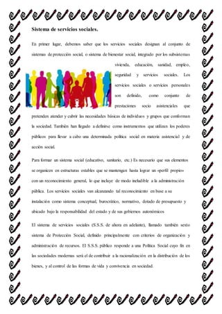 Sistema de servicios sociales.
En primer lugar, debemos saber que los servicios sociales designan al conjunto de
sistemas de protección social, o sistema de bienestar social, integrado por los subsistemas
vivienda, educación, sanidad, empleo,
seguridad y servicios sociales. Los
servicios sociales o servicios personales
son definido, como conjunto de
prestaciones socio asistenciales que
pretenden atender y cubrir las necesidades básicas de individuos y grupos que conforman
la sociedad. También han llegado a definirse como instrumentos que utilizan los poderes
públicos para llevar a cabo una determinada política social en materia asistencial y de
acción social.
Para formar un sistema social (educativo, sanitario, etc.) Es necesario que sus elementos
se organicen en estructuras estables que se mantengan hasta lograr un «perfil propio»
con un reconocimiento general, lo que incluye de modo ineludible a la administración
pública. Los servicios sociales van alcanzando tal reconocimiento en base a su
instalación como sistema conceptual, burocrático, normativo, dotado de presupuesto y
ubicado bajo la responsabilidad del estado y de sus gobiernos autonómicos
El sistema de servicios sociales (S.S.S. de ahora en adelante), llamado también sexto
sistema de Protección Social, definido principalmente con criterios de organización y
administración de recursos. El S.S.S. público responde a una Política Social cuyo fin en
las sociedades modernas será el de contribuir a la racionalización en la distribución de los
bienes, y al control de las formas de vida y convivencia en sociedad.
 