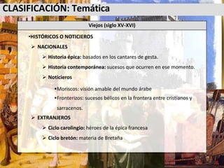 CLASIFICACIÓN: Temática
Viejos (siglo XV-XVI)
•HISTÓRICOS O NOTICIEROS
 NACIONALES
 Historia épica: basados en los cantares de gesta.
 Historia contemporánea: sucesos que ocurren en ese momento.
 Noticieros
Moriscos: visión amable del mundo árabe
Fronterizos: sucesos bélicos en la frontera entre cristianos y
sarracenos.
 EXTRANJEROS
 Ciclo carolingio: héroes de la épica francesa
 Ciclo bretón: materia de Bretaña
 