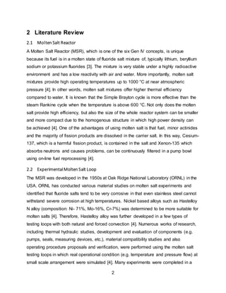 2
2 Literature Review
2.1 Molten Salt Reactor
A Molten Salt Reactor (MSR), which is one of the six Gen IV concepts, is unique
because its fuel is in a molten state of fluoride salt mixture of, typically lithium, beryllium
sodium or potassium fluorides [3]. The mixture is very stable under a highly radioactive
environment and has a low reactivity with air and water. More importantly, molten salt
mixtures provide high operating temperatures up to 1000 °C at near atmospheric
pressure [4]. In other words, molten salt mixtures offer higher thermal efficiency
compared to water. It is known that the Simple Brayton cycle is more effective than the
steam Rankine cycle when the temperature is above 600 °C. Not only does the molten
salt provide high efficiency, but also the size of the whole reactor system can be smaller
and more compact due to the homogenous structure in which high power density can
be achieved [4]. One of the advantages of using molten salt is that fuel, minor actinides
and the majority of fission products are dissolved in the carrier salt. In this way, Cesium-
137, which is a harmful fission product, is contained in the salt and Xenon-135 which
absorbs neutrons and causes problems, can be continuously filtered in a pump bowl
using on-line fuel reprocessing [4].
2.2 ExperimentalMolten Salt Loop
The MSR was developed in the 1950s at Oak Ridge National Laboratory (ORNL) in the
USA. ORNL has conducted various material studies on molten salt experiments and
identified that fluoride salts tend to be very corrosive in that even stainless steel cannot
withstand severe corrosion at high temperatures. Nickel based alloys such as Hastelloy
N alloy (composition: Ni- 71%, Mo-16%, Cr-7%) was determined to be more suitable for
molten salts [4]. Therefore, Hastelloy alloy was further developed in a few types of
testing loops with both natural and forced convection [4]. Numerous works of research,
including thermal hydraulic studies, development and evaluation of components (e.g.
pumps, seals, measuring devices, etc.), material compatibility studies and also
operating procedure proposals and verification, were performed using the molten salt
testing loops in which real operational condition (e.g. temperature and pressure flow) at
small scale arrangement were simulated [4]. Many experiments were completed in a
 
