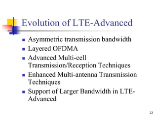 22
Evolution of LTE-Advanced
 Asymmetric transmission bandwidth
 Layered OFDMA
 Advanced Multi-cell
Transmission/Reception Techniques
 Enhanced Multi-antenna Transmission
Techniques
 Support of Larger Bandwidth in LTE-
Advanced
 