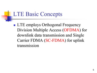 6
LTE Basic Concepts
 LTE employs Orthogonal Frequency
Division Multiple Access (OFDMA) for
downlink data transmission and Single
Carrier FDMA (SC-FDMA) for uplink
transmission
 