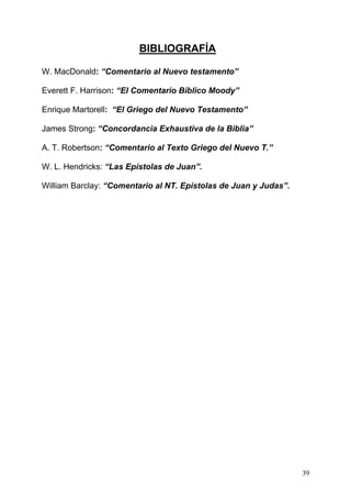 ESTUDIOS EPÍSTOLA 3ª DE JUAN
BIBLIOGRAFÍA
W. MacDonald: “Comentario al Nuevo testamento”
Everett F. Harrison: “El Comentario Bíblico Moody”
Enrique Martorell: “El Griego del Nuevo Testamento”
James Strong: “Concordancia Exhaustiva de la Biblia”
A. T. Robertson: “Comentario al Texto Griego del Nuevo T.”
W. L. Hendricks: “Las Epístolas de Juan”.
William Barclay: “Comentario al NT. Epístolas de Juan y Judas”.
39
 