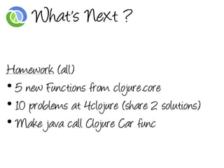 What's Next ?

Homework (all)
• 5 new Functions from clojure.core
• 10 problems at 4clojure (share 2 solutions)
• Make java call Clojure Car func
 