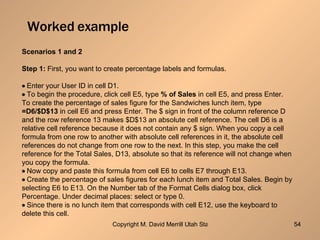 Worked example Scenarios 1 and 2 Step 1:  First, you want to create percentage labels and formulas.  Enter your User ID in cell D1.  To begin the procedure, click cell E5, type  % of Sales  in cell E5, and press Enter. To create the percentage of sales figure for the Sandwiches lunch item, type =D6/$D$13  in cell E6 and press Enter. The $ sign in front of the column reference D and the row reference 13 makes $D$13 an absolute cell reference. The cell D6 is a relative cell reference because it does not contain any $ sign. When you copy a cell formula from one row to another with absolute cell references in it, the absolute cell references do not change from one row to the next. In this step, you make the cell reference for the Total Sales, D13, absolute so that its reference will not change when you copy the formula.  Now copy and paste this formula from cell E6 to cells E7 through E13.  Create the percentage of sales figures for each lunch item and Total Sales. Begin by selecting E6 to E13. On the Number tab of the Format Cells dialog box, click Percentage. Under decimal places: select or type 0.  Since there is no lunch item that corresponds with cell E12, use the keyboard to delete this cell. 
