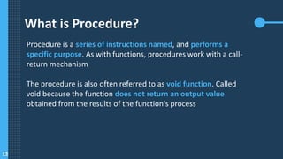 What is Procedure?
Procedure is a series of instructions named, and performs a
specific purpose. As with functions, procedures work with a call-
return mechanism
The procedure is also often referred to as void function. Called
void because the function does not return an output value
obtained from the results of the function's process
12
 