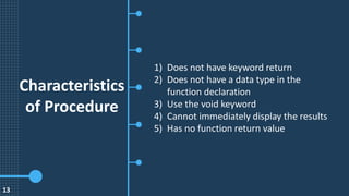 Characteristics
of Procedure
1) Does not have keyword return
2) Does not have a data type in the
function declaration
3) Use the void keyword
4) Cannot immediately display the results
5) Has no function return value
13
 