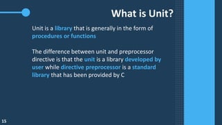What is Unit?
Unit is a library that is generally in the form of
procedures or functions
The difference between unit and preprocessor
directive is that the unit is a library developed by
user while directive preprocessor is a standard
library that has been provided by C
15
 