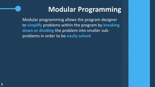 3
Modular Programming
Modular programming allows the program designer
to simplify problems within the program by breaking
down or dividing the problem into smaller sub-
problems in order to be easily solved
 