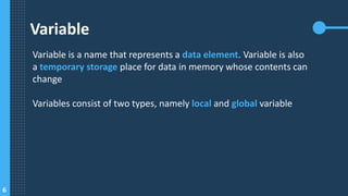 6
Variable
Variable is a name that represents a data element. Variable is also
a temporary storage place for data in memory whose contents can
change
Variables consist of two types, namely local and global variable
 