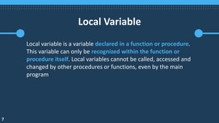 7
Local Variable
Local variable is a variable declared in a function or procedure.
This variable can only be recognized within the function or
procedure itself. Local variables cannot be called, accessed and
changed by other procedures or functions, even by the main
program
 