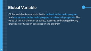 8
Global Variable
Global variable is a variable that is defined in the main program
and can be used in the main program or other sub-programs. The
value of this variable can be called, accessed and changed by any
procedure or function contained in the program
 