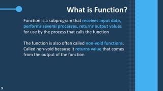 9
What is Function?
Function is a subprogram that receives input data,
performs several processes, returns output values
for use by the process that calls the function
The function is also often called non-void functions.
Called non-void because it returns value that comes
from the output of the function
 