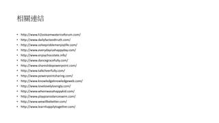 相關連結
• http://www.h2osteamwatericeforum.com/
• http://www.dailyfactandtruth.com/
• http://www.solveproblemenjoylife.com/
• http://www.everydayisahappyday.com/
• http://www.enjoychocolate.info/
• http://www.dancegracefully.com/
• http://www.shareslidepowerpoint.com/
• http://www.talkcheerfully.com/
• http://www.powerpointsharing.com/
• http://www.knowledgeknowledgeweb.com/
• http://www.lovelovelylovingly.com/
• http://www.wheniwasahappykid.com/
• http://www.playpianodanceswim.com/
• http://www.wewillbebetter.com/
• http://www.learnhappilytogether.com/
 