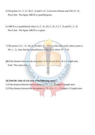 ٢٥
5) The points A ( -2 , 5) , B (3 , 3) and C (-4 , 2) are non-collinear and if D (-9 , 4) ,
Prove that : The figure ABCD is a parallelogram .
6) ABCD is a quadrilateral where A ( 2 , 4) , B (-3 , 0) , C (-7 , 5) and D ( -2 , 9)
Prove that : The figure ABCD is a square .
7) The points A (3 , -1) , B (-4 , 6) and C (2 , -2) lie on the same circle whose centre is
M (-1 , 2) , then find the circumference of the circle where π = 3.14
[3] If the distance between the two points A (0 , K) and B (4 , 0) is 5 length units .
Find : The value of K .
[4] Find the value of a in each of the following cases :
1) If the distance between the two points (a , 7) , (-2 , 3) equals 5 length units .
2) If the distance between the two points (a , 7) , (3 a – 1 , - 5 ) equals 13 length units .
 