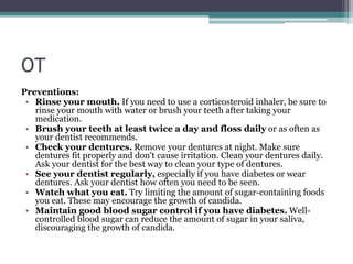 OT
Preventions:
• Rinse your mouth. If you need to use a corticosteroid inhaler, be sure to
rinse your mouth with water or brush your teeth after taking your
medication.
• Brush your teeth at least twice a day and floss daily or as often as
your dentist recommends.
• Check your dentures. Remove your dentures at night. Make sure
dentures fit properly and don't cause irritation. Clean your dentures daily.
Ask your dentist for the best way to clean your type of dentures.
• See your dentist regularly, especially if you have diabetes or wear
dentures. Ask your dentist how often you need to be seen.
• Watch what you eat. Try limiting the amount of sugar-containing foods
you eat. These may encourage the growth of candida.
• Maintain good blood sugar control if you have diabetes. Well-
controlled blood sugar can reduce the amount of sugar in your saliva,
discouraging the growth of candida.
 