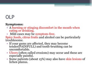 OLP
Symptoms:
• A burning or stinging discomfort in the mouth when
eating or drinking.
• Mild cases may be symptom-free.
Spicy foods, citrus fruits and alcohol can be particularly
troublesome.
• If your gums are affected, they may become
tender(PAINFULL) and tooth-brushing can be
uncomfortable.
• Ulcers (often called erosions) may occur and these are
especially painful.
• Some patients (about 15%) may also have skin lesions of
lichen planus.
 