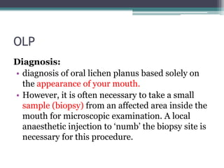 OLP
Diagnosis:
• diagnosis of oral lichen planus based solely on
the appearance of your mouth.
• However, it is often necessary to take a small
sample (biopsy) from an affected area inside the
mouth for microscopic examination. A local
anaesthetic injection to ‘numb’ the biopsy site is
necessary for this procedure.
 