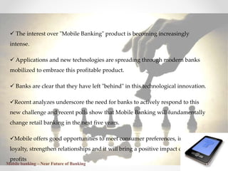 23
 The interest over "Mobile Banking" product is becoming increasingly
intense.
 Applications and new technologies are spreading through modern banks
mobilized to embrace this profitable product.
 Banks are clear that they have left "behind" in this technological innovation.
Recent analyzes underscore the need for banks to actively respond to this
new challenge and recent polls show that Mobile Banking will fundamentally
change retail banking in the next five years.
Mobile offers good opportunities to meet consumer preferences, increase
loyalty, strengthen relationships and it will bring a positive impact on bank
profits
Mobile banking – Near Future of Banking
 