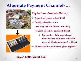 Alternate Payment Channels…
87
Pay before (Pre-paid Cards)
 Guidelines issued in April 2009
 Broadly classified into –
(i) Open (cash withdrawal permitted);
(ii) Semi-closed (no cash withdrawal)
 Non-banks – Only semi-closed;
funds need to be placed in Escrow
Account; Maximum cap – Rs. 50,000
 28 banks and 16 non-banks given approval
Gives better Audit Trail
 