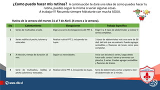 ¿Como puedo hacer mis rutinas? A continuación te daré una idea de como puedes hacer tu
rutina, puedes seguir la misma o variar algunas cosas.
A trabajar!!! Recuerda siempre hidratarte con mucha AGUA.
Día Calentamiento Elongaciones Trabajo Específico
1 Series de multisaltos o baile. Elige una serie de elongaciones del PPT 2. Elegir 3 a 4 tipos de abdominales y realizar 3
series completas.
2 Series rodillas al pecho, taloneo y
estocadas.
Realizar rutina PPT 2, incluyendo las
tuyas.
3 tipos de abdominales más una serie de 30
abd. del test que se evaluará. Puedes agregar
sentadillas y flexiones de brazo como para
completar.
3 A elección, tiempo de duración 10
min.
Según tus necesidades. Inicia con bicicleta 3 series, luego debes
hacer adb. cortos 3 series y terminas con
plancha, 3 series. Puedes agregar sentadillas
y flexiones de brazos.
4 Serie de multisaltos, rodillas al
pecho ,taloneos y estocadas.
Realiza rutina PPT 2, incluyendo las tuyas. Serie de abdominales cortos y repite tu test
de abdominales en 1 minuto.
Rutina de la semana del martes 31 al 7 de Abril. (4 veces a la semana).
 