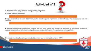 Actividad n° 2
• A continuación lee y contesta las siguientes preguntas:
1. ¿Que es la fuerza abdominal?
2. Según los beneficios de hacer abdominales, cuales crees tú según tu experiencia, es el beneficio que mas puede ayudar a tu vida
cotidiana.
3. Siempre hay que tener un equilibrio corporal, por esta razón cuando uno fortalece el abdominal es muy bueno fortalecer la
espalda, sobretodo la parte lumbar, investiga 1 ejercicio que puedas fortalecer la espalda, descríbelo y grafícalo.
4. Investiga, describe y busca imágenes de 2 abdominales que no estén ya descritas en el PPT.
 