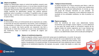 Trabajar la fuerza funcional.
La fuerza funcional es la fuerza necesaria para llevar a cabo las
actividades del día a día, es decir, es la fuerza que empleas para
realizar las tareas que haces habitualmente. Es normal, ya que
este grupo de músculos interviene en una variedad de
movimientos y tareas. Trabajando la zona abdominal notarás los
resultado en tus actividades cotidianas, no sólo al practicar un
deporte.
Órganos protegidos.
Entre los beneficios de tener unos abdominales fuertes
encontramos que protegen nuestro órganos. La zona abdominal
es una parte del cuerpo donde se encuentran mayoría de los
órganos vitales de nuestro organismo, por lo que interesa que
haya una capa gruesa que los mantiene bien aislados del
entorno. Los abdominales actúan como escudo para protegerlos.
.
Mejora el equilibrio.
Trabajar los abdominales mejora el control del equilibrio corporal, pues
éstos son el soporte de nuestro tronco, y si no son estos músculos los que
hacen ese trabajo lo va a hacer otra parte de nuestra anatomía, es decir
la espalda. Para encontrar el equilibrio y el balance, es necesario hacer un
trabajo específico de abdominales, porque sino podrían aparecer
problemas como la escoliosis o la lordosis. El equilibrio entra en juego
todos los días: si caminas sobre una superficie irregular o cuando tomas
un paso en falso.
Respirar mejor.
El entrenamiento físico y el entrenamiento de la respiración van unidos.
El desarrollo de músculos respiratorios más fuertes, como el diafragma y
los intercostales, se traduce en una mejor fuerza del corazón. Al mismo
tiempo, un corazón más fuerte permite una respiración más fácil y
realizada de un modo más correcto, por lo que si nos acostumbramos a
ella rendiremos mejor al maximizar la cantidad de oxígeno que
obtenemos.
Mejorar el rendimiento deportivo.
Todos los deportes utilizan la parte central del cuerpo para la estabilización y la acción. Ya sea para
atrapar una pelota, lanzarla o girar el torso al nadar, la función de la zona abdominal es clave. Todos
estos movimientos emanan de los músculos abdominales fuertes y, además de evitar lesiones, esto
ayuda a recuperación y la curación de éstas. El entrenamiento de la zona abdominal tiene un efecto
indirecto en el rendimiento deportivo. Por ejemplo, nos ayuda a nadar más rápido o a saltar más
alto.
 