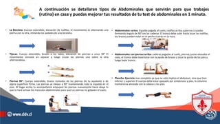 A continuación se detallaran tipos de Abdominales que servirán para que trabajes
(rutina) en casa y puedas mejorar tus resultados de tu test de abdominales en 1 minuto.
• La Bicicleta: Cuerpo extendido, elevación de rodillas, el movimiento es alternando una
pierna con la otra, imitando los pedales de una bicicleta.
• Tijeras: Cuerpo extendido, brazos a los lados, elevación de piernas a unos 30° El
movimiento consiste en separar y luego cruzar las piernas una sobre la otra
alternándolas.
• Piernas 90°: Cuerpo extendido, brazos tomados de las piernas de tu ayudante o de
algina superficie firme. Las piernas se elevan a 90° manteniendo toda la espalda en el
piso. Al llegar arriba tu acompañante empujará las piernas nuevamente hacia abajo lo
que te hará activar los músculos abdominales para que tus piernas no golpeen el suelo.
• Abdominales cortos: Espalda pegada al suelo, rodillas arriba y piernas cruzadas
formando ángulo de 90°con las caderas. El tronco debe subir hasta tocar las rodillas,
los brazos pueden estar en el pecho o atrás en la nuca.
• Abdominales con piernas arriba: caderas pegadas al suelo, piernas juntas elevadas al
cielo, el tronco debe levantarse con la ayuda de brazos y tocar la punta de los pies y
luego bajar tronco.
• Plancha: Ejercicio mas completo ya que no solo implica el abdomen, sino que tren
inferior y superior. El cuerpo debe estar apoyado por antebrazos y pies, la columna
mantenerse alineada con la cabeza y los pies.
 