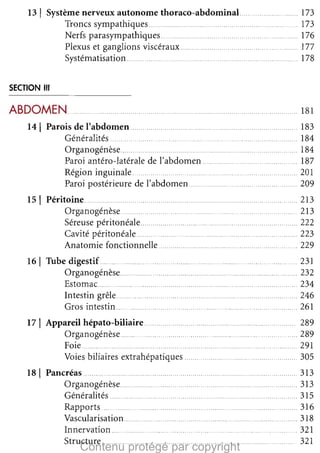 13

1

Système nerveux autonome thoraco-abdominaL
Troncs sympathiques
Nerfs parasympathiques...
Plexus et ganglions viscéraux
__
.
_
__
Systématisation

.... . 173

173

176

177

178


,.

SECTION III

ABDOMEN .._
14

1

_

.

181


Parois de l'abdomen
.
Généralités
_
_
Organogénèse..
Paroi antéro-latérale de l'abdomen ....
Région inguinale ....., _
Paroi postérieure de l'abdomen

151 Péritoine.. .
.
, .
Organogénèse__
_
Séreuse péritonéale....
. '
Cavité péritonéale
Anatomie fonctionnelle ..,.

_
..

.

. ..,

..... . 213

__ 213

...... 222

..,. 223

__ _ 229

..

..
..

,..,..,

..

_
_
_ _
_
161 Tube digestif
Organogénèse
,
,..,..,.......
Estomac...............................................................................
Intestin grêle., .....,.. .........
Gros intestin.. .........................
17

1

Appareil hépato-biliaire. ..
Organogénèse
_
_
_
_
Foie
,
,. ..........
Voies biliaires extrahépatiques

181 Pancréas
,.., ,..,..,
,..,.......
Organogénèse
Généralités , _
Rapports
_
_
Vascularisation ,.
.
Innervation
Structure ..
. ,..,..,..,..,..,..

. 183

.... 184

... 184

187

201

.. .,.209


_

_ 231

.._.
..,.. 232

.._ 234

...
... 246

. 261


,..,.
__

_

_,
_

,
.

Contenu protégé par copyright

,

,..,._
,

289

289

__ , 29 1

305


,.. ,.., 3 13

313

315

_
316

_ ..,.. 318

.. 321

,.... .
321


 