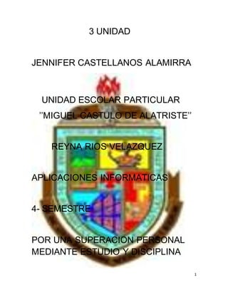 1
3 UNIDAD
JENNIFER CASTELLANOS ALAMIRRA
UNIDAD ESCOLAR PARTICULAR
’’MIGUEL CASTULO DE ALATRISTE’’
REYNA RIOS VELAZQUEZ
APLICACIONES INFORMATICAS
4- SEMESTRE
POR UNA SUPERACION PERSONAL
MEDIANTE ESTUDIO Y DISCIPLINA
 
