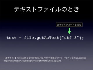 テキストファイルのとき

                                                       文字のエンコードを指定




  text = file.getAsText("utf-8");



【参考サイト】Firefox3.6βで利用できるFile APIの可能性について：マピオンラボ(Javascript)
http://labs.mapion.co.jp/blog/javascript/ﬁrefox36ﬁle_api.php
 