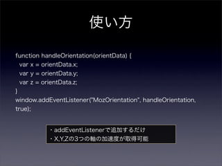 使い方

function handleOrientation(orientData) {
    var x = orientData.x;
    var y = orientData.y;
    var z = orientData.z;
}
window.addEventListener("MozOrientation", handleOrientation,
true);


              ・addEventListenerで追加するだけ
              ・X,Y,Zの3つの軸の加速度が取得可能
 