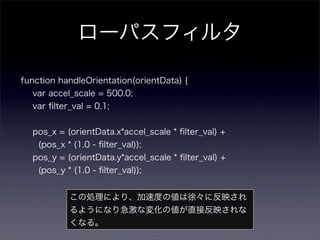 ローパスフィルタ

function handleOrientation(orientData) {
  var accel_scale = 500.0;
  var ﬁlter_val = 0.1;


  pos_x = (orientData.x*accel_scale * ﬁlter_val) +
    (pos_x * (1.0 - ﬁlter_val));
  pos_y = (orientData.y*accel_scale * ﬁlter_val) +
    (pos_y * (1.0 - ﬁlter_val));


            この処理により、加速度の値は徐々に反映され
            るようになり急激な変化の値が直接反映されな
            くなる。
 