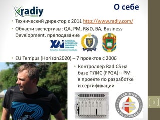 • Технический директор с 2011 http://www.radiy.com/
• Области экспертизы: QA, PM, R&D, BA, Business
Development, преподавание
• EU Tempus (Horizon2020) – 7 проектов с 2006
3
О себе
• Контроллер RadICS на
базе ПЛИС (FPGA) – PM
в проекте по разработке
и сертификации
 