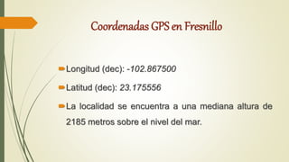 Coordenadas GPS en Fresnillo
Longitud (dec): -102.867500
Latitud (dec): 23.175556
La localidad se encuentra a una mediana altura de
2185 metros sobre el nivel del mar.
 