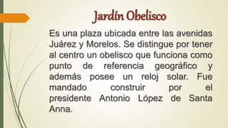 Jardín Obelisco
Es una plaza ubicada entre las avenidas
Juárez y Morelos. Se distingue por tener
al centro un obelisco que funciona como
punto de referencia geográfico y
además posee un reloj solar. Fue
mandado construir por el
presidente Antonio López de Santa
Anna.
 