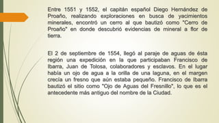 Entre 1551 y 1552, el capitán español Diego Hernández de
Proaño, realizando exploraciones en busca de yacimientos
minerales, encontró un cerro al que bautizó como "Cerro de
Proaño" en donde descubrió evidencias de mineral a flor de
tierra.
El 2 de septiembre de 1554, llegó al paraje de aguas de ésta
región una expedición en la que participaban Francisco de
Ibarra, Juan de Tolosa, colaboradores y esclavos. En el lugar
había un ojo de agua a la orilla de una laguna, en el margen
crecía un fresno que aún estaba pequeño. Francisco de Ibarra
bautizó el sitio como "Ojo de Aguas del Fresnillo", lo que es el
antecedente más antiguo del nombre de la Ciudad.
 