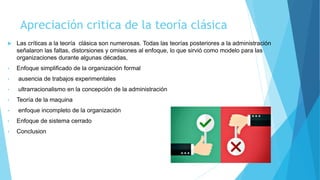 Apreciación critica de la teoría clásica
 Las críticas a la teoría clásica son numerosas. Todas las teorías posteriores a la administración
señalaron las faltas, distorsiones y omisiones al enfoque, lo que sirvió como modelo para las
organizaciones durante algunas décadas,
• Enfoque simplificado de la organización formal
• ausencia de trabajos experimentales
• ultrarracionalismo en la concepción de la administración
• Teoría de la maquina
• enfoque incompleto de la organización
• Enfoque de sistema cerrado
• Conclusion
 