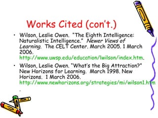 Works Cited (con’t.)
• Wilson, Leslie Owen. “The Eighth Intelligence:
Naturalistic Intelligence.” Newer Views of
Learning. The CELT Center. March 2005. 1 March
2006.
http://www.uwsp.edu/education/lwilson/index.htm.
• Wilson, Leslie Owen. “What’s the Big Attraction?”
New Horizons for Learning. March 1998. New
Horizons. 1 March 2006.
http://www.newhorizons.org/strategies/mi/wilson1.htm
.
 