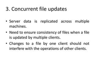 3. Concurrent file updates
• Server data is replicated across multiple
machines.
• Need to ensure consistency of files when a file
is updated by multiple clients.
• Changes to a file by one client should not
interfere with the operations of other clients.
 