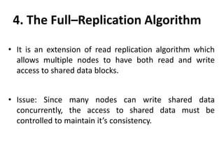 • It is an extension of read replication algorithm which
allows multiple nodes to have both read and write
access to shared data blocks.
• Issue: Since many nodes can write shared data
concurrently, the access to shared data must be
controlled to maintain it’s consistency.
4. The Full–Replication Algorithm
 