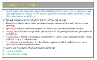 2. Traffic Speed Studies
• Speed studies are necessary because the actual speed of vehicles over a particular may
vary depending on various factors such as geometric features, traffic conditions, time,
place, environment and driver.
 Speed studies can be studied under following heads-
• Travel time- it is the reciprocal of speed and is simple measure of how well road network is
operating.
• Spot Speed- it Is the instantaneous speed of a vehicle at a specified section or location.
• Average speed- it is the average of the spot speeds of all the passing vehicles at a given point on
the highway.
• Running speed- it is the average speed maintained by a vehicle over a particular stretch of road,
while the vehicle is in first motion.
• Overall speed and travel speed- it Is the effective speed with which a vehicle transverses a
particular route between two terminals.
 There are two types of speed studies carry out-
1. Spot speed study
2. Speed and delay study
 
