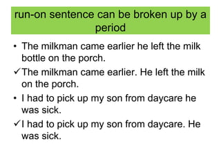 run-on sentence can be broken up by a
period
• The milkman came earlier he left the milk
bottle on the porch.
The milkman came earlier. He left the milk
on the porch.
• I had to pick up my son from daycare he
was sick.
I had to pick up my son from daycare. He
was sick.
 
